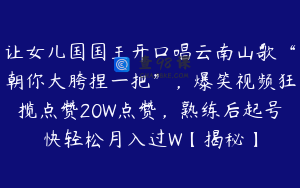 让女儿国国王开口唱云南山歌“朝你大胯捏一把”，爆笑视频狂揽点赞20W点赞，熟练后起号快轻松月入过W【揭秘】