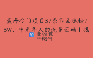 蓝海冷门项目37条作品涨粉13W，中老年人的流量密码【揭秘】