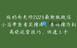 陈奶爸老师2025最新版微信小店带货者实操课，基础操作到高级运营技巧，快速上手