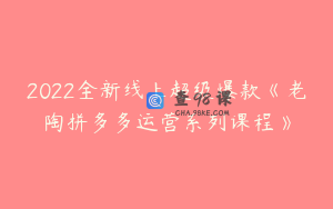 2022全新线上超级爆款《老陶拼多多运营系列课程》