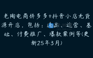 老陶电商拼多多+抖音小店无货源开店，包括：选品、运营、基础、付费推广、爆款案例等(更新25年3月)