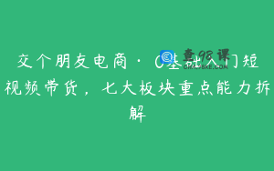 交个朋友电商·​0基础入门短视频带货，七大板块重点能力拆解