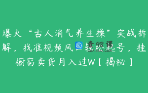 爆火“古人消气养生操”实战拆解，找准视频风口轻松起号，挂橱窗卖货月入过W【揭秘】