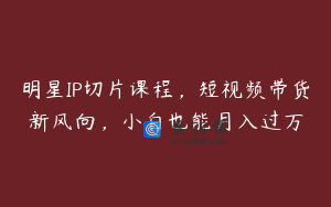 明星IP切片课程，短视频带货新风向，小白也能月入过万