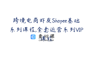 跨境电商虾皮Shopee基础系列课程,全套运营系列VIP课程