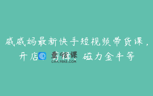 威威妈最新快手短视频带货课，开店、剪辑、磁力金牛等