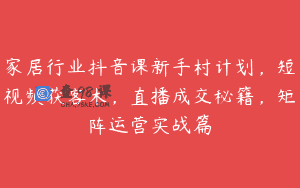 家居行业抖音课新手村计划，短视频获客术，直播成交秘籍，矩阵运营实战篇