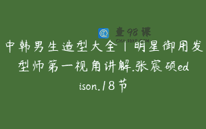 中韩男生造型大全｜明星御用发型师第一视角讲解.张宸硕edison.18节