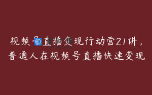 视频号直播变现行动营21讲，普通人在视频号直播快速变现