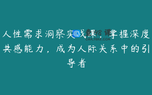 人性需求洞察实战课，掌握深度共感能力，成为人际关系中的引导者