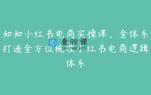 知知小红书电商实操课，全体系打造全方位梳理小红书电商逻辑体系