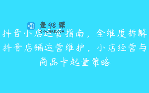 抖音小店运营指南，全维度拆解抖音店铺运营维护，小店经营与商品卡起量策略