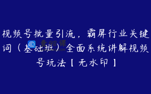 视频号批量引流，霸屏行业关键词（基础班）全面系统讲解视频号玩法【无水印】