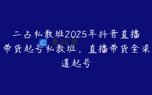 二占私教班2025年抖音直播带货起号私教班，直播带货全渠道起号