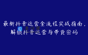 最新抖音运营全流程实战指南，解锁抖音运营与带货密码