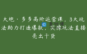 大炮·多多高阶运营课，3大玩法助力打造爆款，实操玩法直接亮出干货