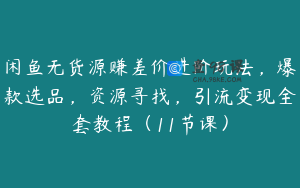 闲鱼无货源赚差价进阶玩法，爆款选品，资源寻找，引流变现全套教程（11节课）