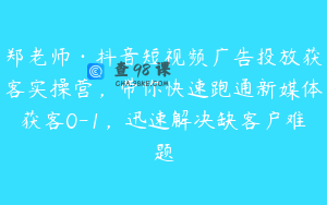 郑老师·抖音短视频广告投放获客实操营，带你快速跑通新媒体获客0-1，迅速解决缺客户难题