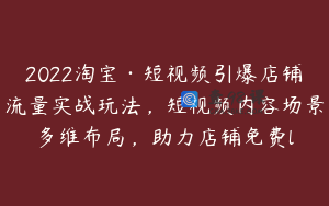 2022淘宝·短视频引爆店铺流量实战玩法，短视频内容场景多维布局，助力店铺免费l