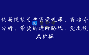 快马视频号带货变现课，货趋势分析，带货的进阶路线，变现模式拆解