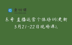 东哥・直播运营个体培训(更新3月21-22日现场课),
