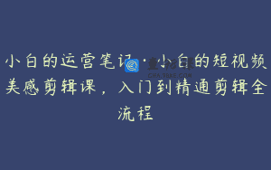 小白的运营笔记·小白的短视频美感剪辑课，入门到精通剪辑全流程