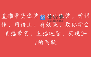 直播带货运营知识训练营,听得懂、用得上、有效果,教你学会直播带货、主播运营,实现0-1的飞跃