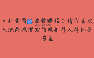 《抖音商城运营课程》猜你喜欢入池商城搜索商城推荐人群标签覆盖