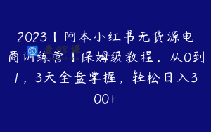 2023【阿本小红书无货源电商训练营】保姆级教程，从0到1，3天全盘掌握，轻松日入300+