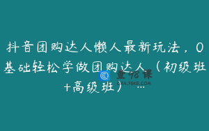 抖音团购达人懒人最新玩法，0基础轻松学做团购达人（初级班+高级班） …