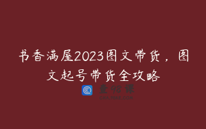 书香满屋2023图文带货,图文起号带货全攻略