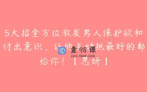 5大招全方位激发男人保护欲和付出意识，让他主动把最好的都给你！【思妍】