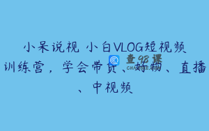 小呆说视–小白VLOG短视频训练营，学会带货、好物、直播、中视频