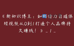 《新知识博主：如何借力自媒体短视频从0到1打造个人品牌持久赚钱！》_1_