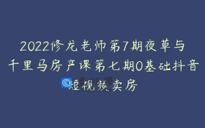 2022修龙老师第7期夜草与千里马房产课第七期0基础抖音短视频卖房