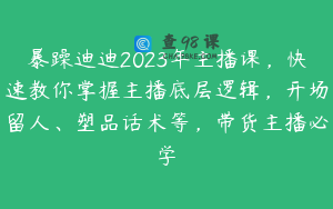 暴躁迪迪2023年主播课，快速教你掌握主播底层逻辑，开场留人、塑品话术等，带货主播必学