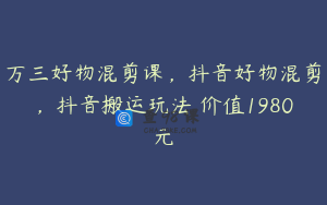 万三好物混剪课，抖音好物混剪，抖音搬运玩法 价值1980元