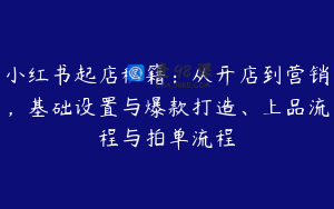 小红书起店秘籍：从开店到营销，基础设置与爆款打造、上品流程与拍单流程