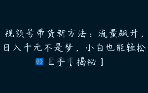 视频号带货新方法：流量飙升，日入千元不是梦，小白也能轻松上手【揭秘】