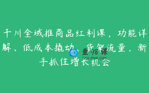 千川全域推商品红利课，功能详解、低成本撬动、货架流量，新手抓住增长机会