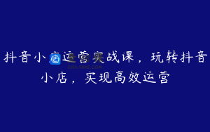 抖音小店运营实战课，玩转抖音小店，实现高效运营