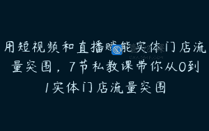 用短视频和直播赋能实体门店流量突围，7节私教课带你从0到1实体门店流量突围