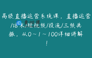 高级直播运营系统课,直播运营/话术/短视频/投流/三频共振,从0~1~100详细讲解!
