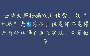 曲博夫搞粉搞钱.训续营，做“私域”光宗耀祖！但是你不是得先有粉丝吗？真正实战，全是细节