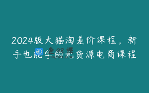 2024版大猫淘差价课程，新手也能学的无货源电商课程