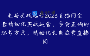 老马实战起号2023直播间全套精细化实战运营,学会正确的起号方式,精细化长期运营直播间