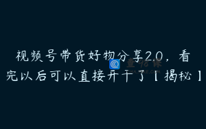 视频号带货好物分享2.0，看完以后可以直接开干了【揭秘】