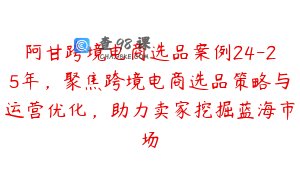 阿甘跨境电商选品案例24-25年，聚焦跨境电商选品策略与运营优化，助力卖家挖掘蓝海市场