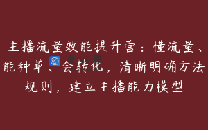 主播流量效能提升营：懂流量、能种草、会转化，清晰明确方法规则，建立主播能力模型