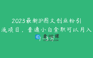 2023最新IP图文创业粉引流项目，普通小白全职可以月入1-3万